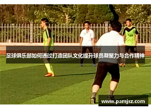 足球俱乐部如何通过打造团队文化提升球员凝聚力与合作精神